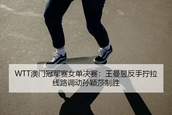 WTT澳门冠军赛女单决赛：王曼昱反手拧拉线路调动孙颖莎制胜
